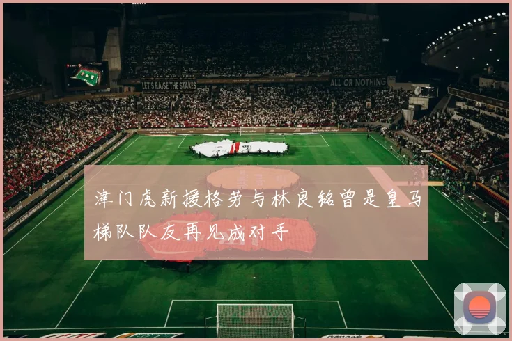 津门虎新援格劳与林良铭曾是皇马梯队队友再见成对手