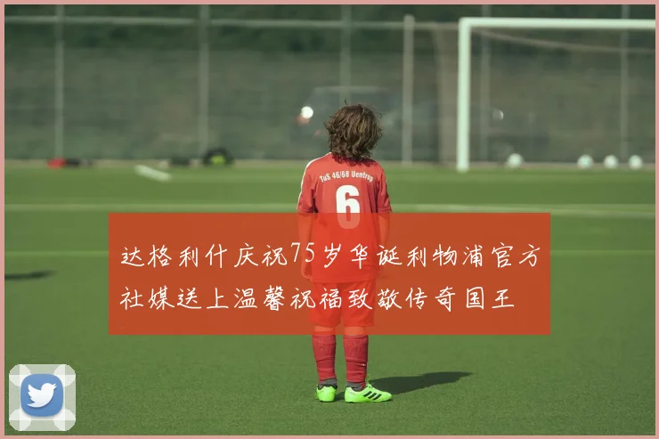 达格利什庆祝75岁华诞利物浦官方社媒送上温馨祝福致敬传奇国王