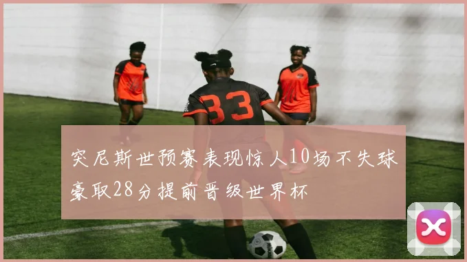 突尼斯世预赛表现惊人10场不失球豪取28分提前晋级世界杯