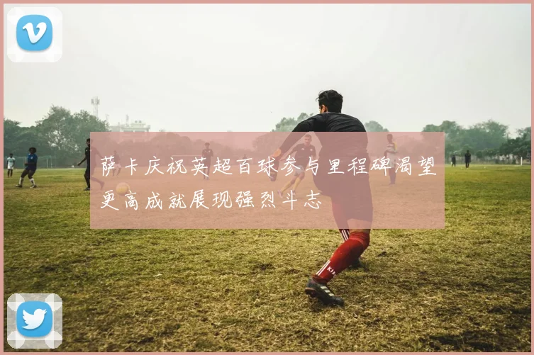 萨卡庆祝英超百球参与里程碑渴望更高成就展现强烈斗志
