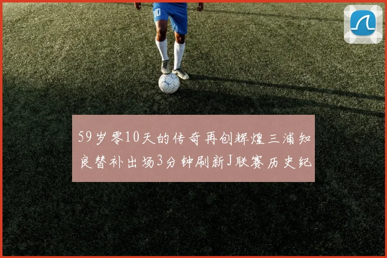 59岁零10天的传奇再创辉煌三浦知良替补出场3分钟刷新J联赛历史纪录