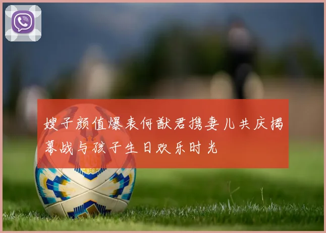 嫂子颜值爆表何猷君携妻儿共庆揭幕战与孩子生日欢乐时光