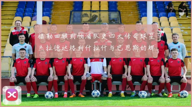 福勒回顾利物浦队史四大传奇球星杰拉德达格利什拉什与巴恩斯的辉煌成就