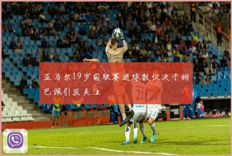 亚马尔19岁前联赛进球数仅次于姆巴佩引发关注