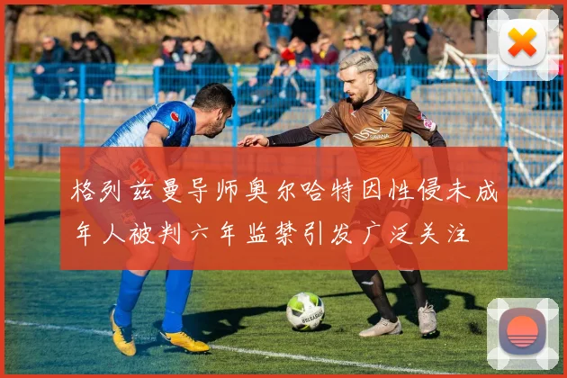 格列兹曼导师奥尔哈特因性侵未成年人被判六年监禁引发广泛关注