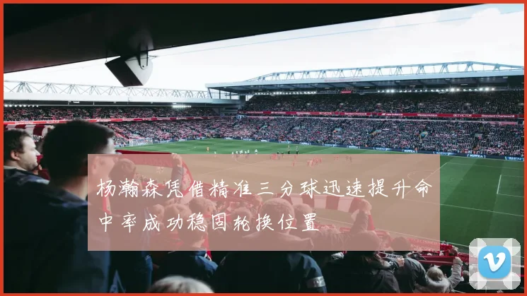 杨瀚森凭借精准三分球迅速提升命中率成功稳固轮换位置