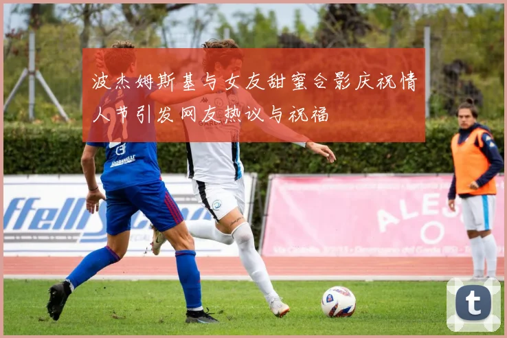 波杰姆斯基与女友甜蜜合影庆祝情人节引发网友热议与祝福