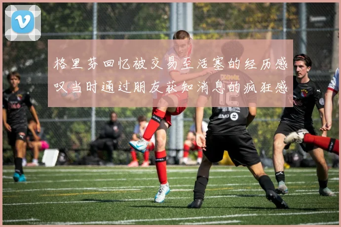 格里芬回忆被交易至活塞的经历感叹当时通过朋友获知消息的疯狂感受