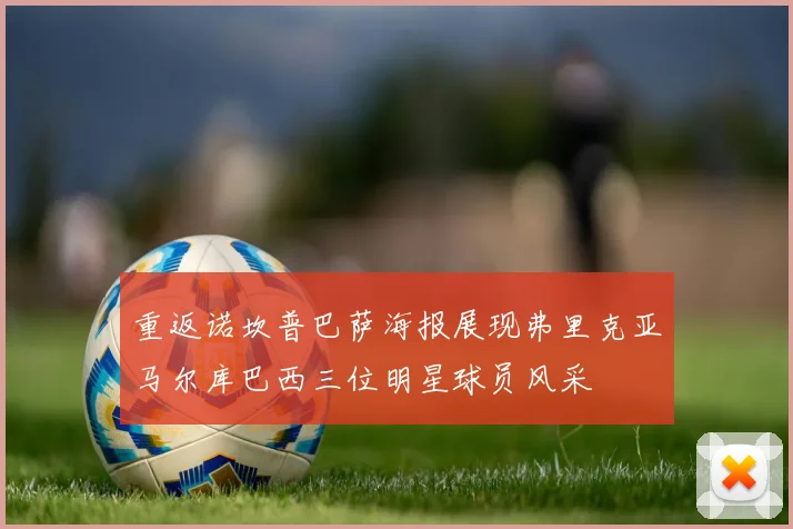 重返诺坎普巴萨海报展现弗里克亚马尔库巴西三位明星球员风采