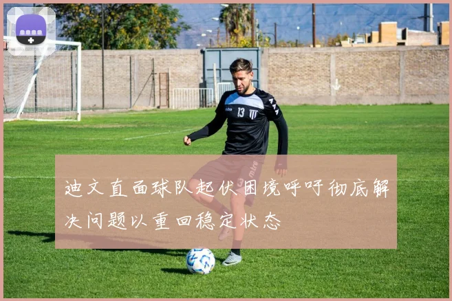 迪文直面球队起伏困境呼吁彻底解决问题以重回稳定状态