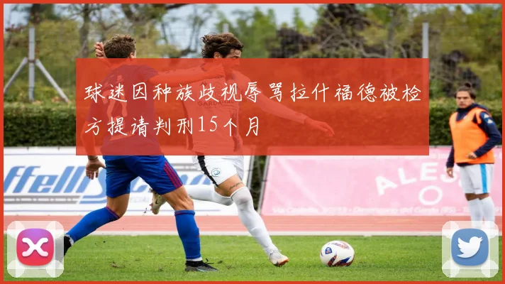 球迷因种族歧视辱骂拉什福德被检方提请判刑15个月