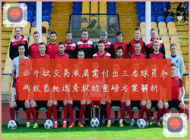 公牛欲交易浓眉需付出三名球员和两枚首轮选秀权的重磅方案解析