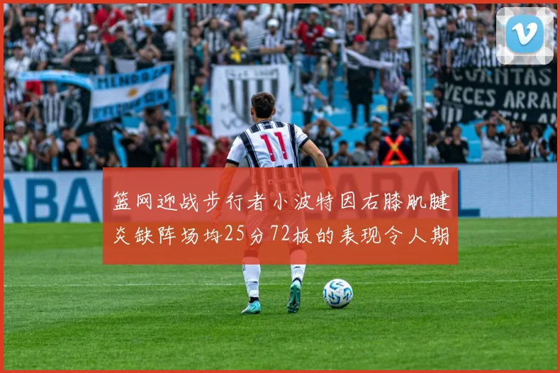 篮网迎战步行者小波特因右膝肌腱炎缺阵场均25分72板的表现令人期待