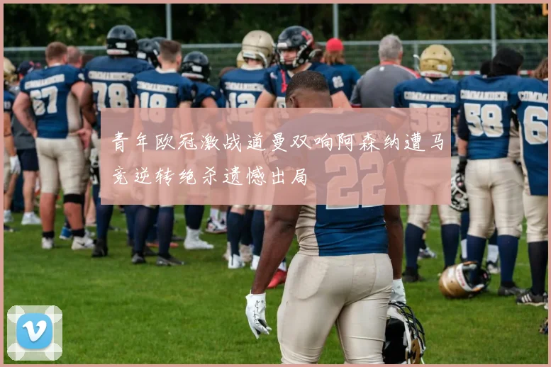 青年欧冠激战道曼双响阿森纳遭马竞逆转绝杀遗憾出局