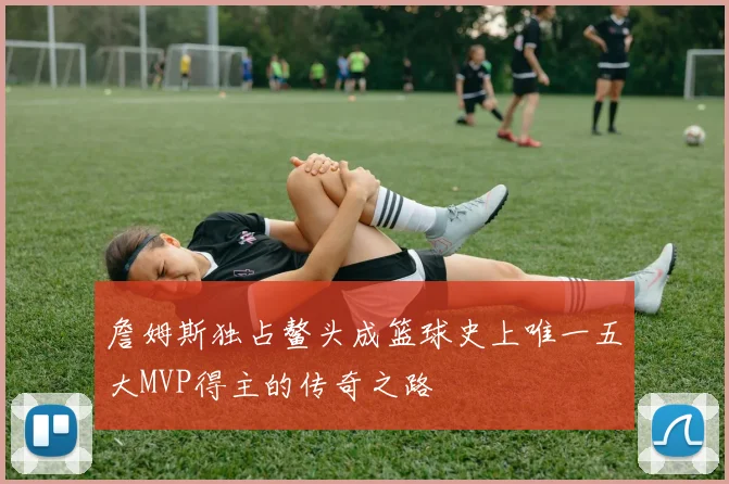 詹姆斯独占鳌头成篮球史上唯一五大MVP得主的传奇之路